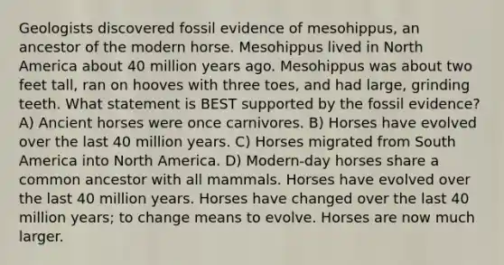 Geologists discovered fossil evidence of mesohippus, an ancestor of the modern horse. Mesohippus lived in North America about 40 million years ago. Mesohippus was about two feet tall, ran on hooves with three toes, and had large, grinding teeth. What statement is BEST supported by the fossil evidence? A) Ancient horses were once carnivores. B) Horses have evolved over the last 40 million years. C) Horses migrated from South America into North America. D) Modern-day horses share a common ancestor with all mammals. Horses have evolved over the last 40 million years. Horses have changed over the last 40 million years; to change means to evolve. Horses are now much larger.