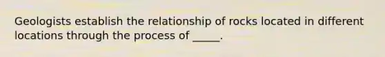 Geologists establish the relationship of rocks located in different locations through the process of _____.