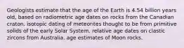 Geologists estimate that the age of the Earth is 4.54 billion years old, based on radiometric age dates on rocks from the Canadian craton. isotopic dating of meteorites thought to be from primitive solids of the early Solar System. relative age dates on clastic zircons from Australia. age estimates of Moon rocks.