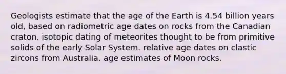 Geologists estimate that the age of the Earth is 4.54 billion years old, based on radiometric age dates on rocks from the Canadian craton. isotopic dating of meteorites thought to be from primitive solids of the early Solar System. relative age dates on clastic zircons from Australia. age estimates of Moon rocks.