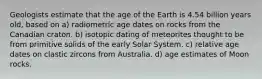 Geologists estimate that the age of the Earth is 4.54 billion years old, based on a) radiometric age dates on rocks from the Canadian craton. b) isotopic dating of meteorites thought to be from primitive solids of the early Solar System. c) relative age dates on clastic zircons from Australia. d) age estimates of Moon rocks.