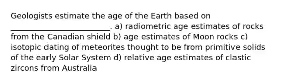 Geologists estimate the age of the Earth based on _________________________. a) radiometric age estimates of rocks from the Canadian shield b) age estimates of Moon rocks c) isotopic dating of meteorites thought to be from primitive solids of the early Solar System d) relative age estimates of clastic zircons from Australia