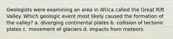 Geologists were examining an area in Africa called the Great Rift Valley. Which geologic event most likely caused the formation of the valley? a. diverging continental plates b. collision of tectonic plates c. movement of glaciers d. impacts from meteors