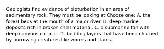 Geologists find evidence of bioturbation in an area of sedimentary rock. They must be looking at Choose one: A. the forest beds at the mouth of a major river. B. deep-marine deposits rich in broken shell material. C. a submarine fan with deep canyons cut in it. D. bedding layers that have been churned by burrowing creatures like worms and clams.