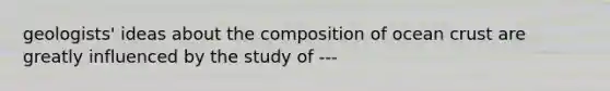 geologists' ideas about the composition of ocean crust are greatly influenced by the study of ---