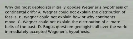 Why did most geologists initially oppose Wegener's hypothesis of continental drift? A. Wegner could not explain the distribution of fossils. B. Wegner could not explain how or why continents move. C. Wegner could not explain the distribution of climate belts of the past. D. Bogus question: geologists all over the world immediately accepted Wegener's hypothesis.