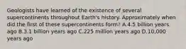 Geologists have learned of the existence of several supercontinents throughout Earth's history. Approximately when did the first of these supercontinents form? A.4.5 billion years ago B.3.1 billion years ago C.225 million years ago D.10,000 years ago