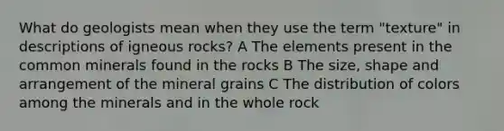 What do geologists mean when they use the term "texture" in descriptions of igneous rocks? A The elements present in the common minerals found in the rocks B The size, shape and arrangement of the mineral grains C The distribution of colors among the minerals and in the whole rock