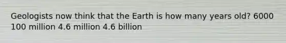 Geologists now think that the Earth is how many years old? 6000 100 million 4.6 million 4.6 billion