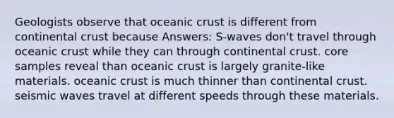 Geologists observe that oceanic crust is different from continental crust because Answers: S-waves don't travel through oceanic crust while they can through continental crust. core samples reveal than oceanic crust is largely granite-like materials. oceanic crust is much thinner than continental crust. seismic waves travel at different speeds through these materials.