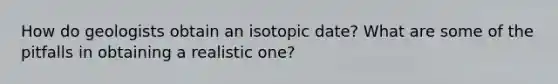 How do geologists obtain an isotopic date? What are some of the pitfalls in obtaining a realistic one?