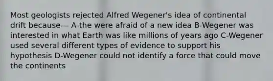 Most geologists rejected Alfred Wegener's idea of continental drift because--- A-the were afraid of a new idea B-Wegener was interested in what Earth was like millions of years ago C-Wegener used several different types of evidence to support his hypothesis D-Wegener could not identify a force that could move the continents