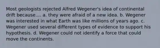 Most geologists rejected Alfred Wegener's idea of continental drift because.... a. they were afraid of a new idea. b. Wegener was interested in what Earth was like millions of years ago. c. Wegener used several different types of evidence to support his hypothesis. d. Wegener could not identify a force that could move the continents.