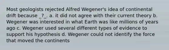 Most geologists rejected Alfred Wegener's idea of continental drift because _?_. a. it did not agree with their current theory b. Wegener was interested in what Earth was like millions of years ago c. Wegener used several different types of evidence to support his hypothesis d. Wegener could not identify the force that moved the continents