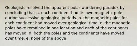 Geologists resolved the apparent polar wandering paradox by concluding that a. each continent had its own magnetic pole during successive geological periods. b. the magnetic poles for each continent had moved over geological time. c. the magnetic poles have remained in one location and each of the continents has moved. d. both the poles and the continents have moved over time. e. none of the above