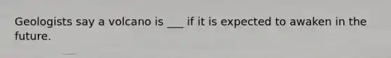 Geologists say a volcano is ___ if it is expected to awaken in the future.