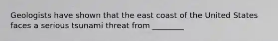 Geologists have shown that the east coast of the United States faces a serious tsunami threat from ________