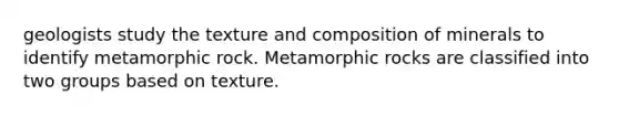 geologists study the texture and composition of minerals to identify metamorphic rock. Metamorphic rocks are classified into two groups based on texture.