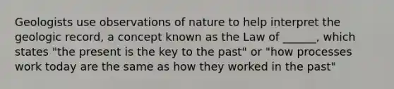 Geologists use observations of nature to help interpret the geologic record, a concept known as the Law of ______, which states "the present is the key to the past" or "how processes work today are the same as how they worked in the past"