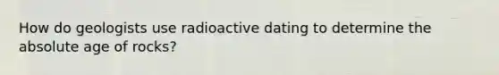 How do geologists use radioactive dating to determine the absolute age of rocks?
