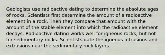 Geologists use radioactive dating to determine the <a href='https://www.questionai.com/knowledge/kNnXR6yMJW-absolute-age' class='anchor-knowledge'>absolute age</a>s of rocks. Scientists first determine the amount of a radioactive element in a rock. Then they compare that amount with the amount of the stable element into which the radioactive element decays. Radioactive dating works well for igneous rocks, but not for sedimentary rocks. Scientists date the igneous intrusions and extrusions near the sedimentary rock layers.