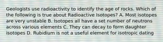 Geologists use radioactivity to identify the age of rocks. Which of the following is true about Radioactive Isotopes? A. Most isotopes are very unstable B. Isotopes all have a set number of neutrons across various elements C. They can decay to form daughter isotopes D. Rubidium is not a useful element for isotropic dating