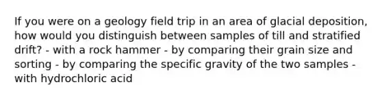 If you were on a geology field trip in an area of glacial deposition, how would you distinguish between samples of till and stratified drift? - with a rock hammer - by comparing their grain size and sorting - by comparing the specific gravity of the two samples - with hydrochloric acid