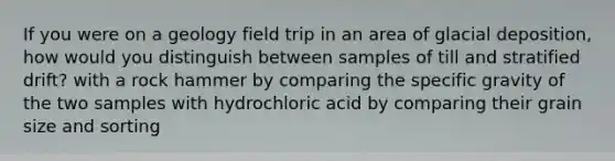 If you were on a geology field trip in an area of glacial deposition, how would you distinguish between samples of till and stratified drift? with a rock hammer by comparing the specific gravity of the two samples with hydrochloric acid by comparing their grain size and sorting