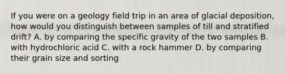 If you were on a geology field trip in an area of glacial deposition, how would you distinguish between samples of till and stratified drift? A. by comparing the specific gravity of the two samples B. with hydrochloric acid C. with a rock hammer D. by comparing their grain size and sorting