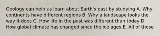 Geology can help us learn about Earth's past by studying A. Why continents have different regions B. Why a landscape looks the way it does C. How life in the past was different than today D. How global climate has changed since the ice ages E. All of these