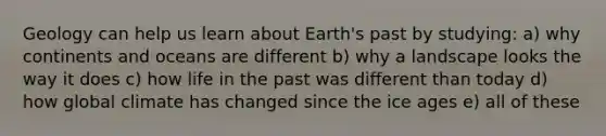 Geology can help us learn about Earth's past by studying: a) why continents and oceans are different b) why a landscape looks the way it does c) how life in the past was different than today d) how global climate has changed since the ice ages e) all of these