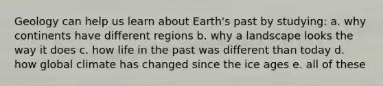 Geology can help us learn about Earth's past by studying: a. why continents have different regions b. why a landscape looks the way it does c. how life in the past was different than today d. how global climate has changed since the ice ages e. all of these