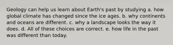 Geology can help us learn about Earth's past by studying a. how global climate has changed since the ice ages. b. why continents and oceans are different. c. why a landscape looks the way it does. d. All of these choices are correct. e. how life in the past was different than today.