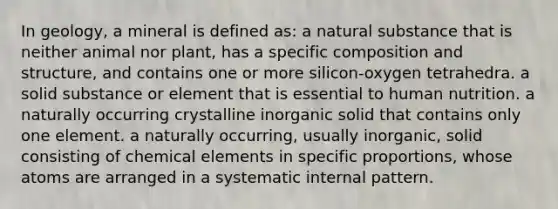 In geology, a mineral is defined as: a natural substance that is neither animal nor plant, has a specific composition and structure, and contains one or more silicon-oxygen tetrahedra. a solid substance or element that is essential to human nutrition. a naturally occurring crystalline inorganic solid that contains only one element. a naturally occurring, usually inorganic, solid consisting of chemical elements in specific proportions, whose atoms are arranged in a systematic internal pattern.