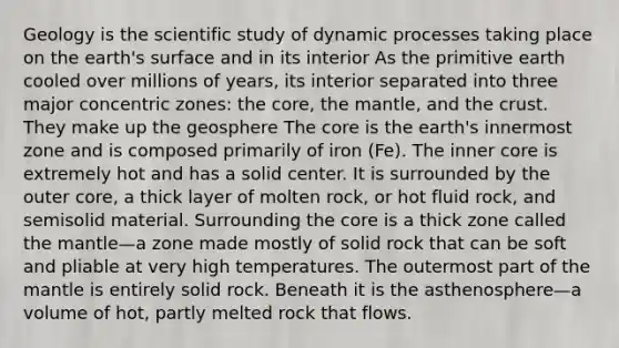 Geology is the scientific study of dynamic processes taking place on the earth's surface and in its interior As the primitive earth cooled over millions of years, its interior separated into three major concentric zones: the core, the mantle, and the crust. They make up the geosphere The core is the earth's innermost zone and is composed primarily of iron (Fe). The inner core is extremely hot and has a solid center. It is surrounded by the outer core, a thick layer of molten rock, or hot fluid rock, and semisolid material. Surrounding the core is a thick zone called the mantle—a zone made mostly of solid rock that can be soft and pliable at very high temperatures. The outermost part of the mantle is entirely solid rock. Beneath it is the asthenosphere—a volume of hot, partly melted rock that flows.