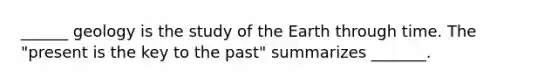 ______ geology is the study of the Earth through time. The "present is the key to the past" summarizes _______.