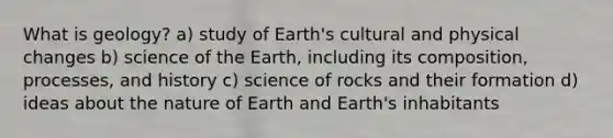 What is geology? a) study of Earth's cultural and physical changes b) science of the Earth, including its composition, processes, and history c) science of rocks and their formation d) ideas about the nature of Earth and Earth's inhabitants