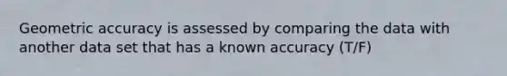 Geometric accuracy is assessed by comparing the data with another data set that has a known accuracy (T/F)