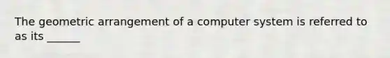 The geometric arrangement of a computer system is referred to as its ______