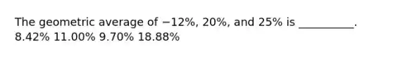 The geometric average of −12%, 20%, and 25% is __________. 8.42% 11.00% 9.70% 18.88%