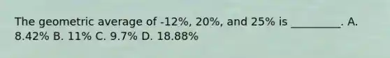 The geometric average of -12%, 20%, and 25% is _________. A. 8.42% B. 11% C. 9.7% D. 18.88%