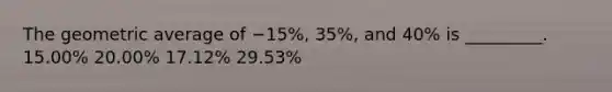 The geometric average of −15%, 35%, and 40% is _________. 15.00% 20.00% 17.12% 29.53%