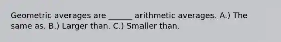 Geometric averages are ______ arithmetic averages. A.) The same as. B.) Larger than. C.) Smaller than.