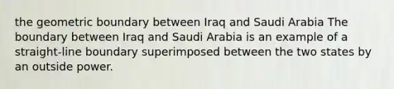 the geometric boundary between Iraq and Saudi Arabia The boundary between Iraq and Saudi Arabia is an example of a straight-line boundary superimposed between the two states by an outside power.