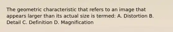 The geometric characteristic that refers to an image that appears larger than its actual size is termed: A. Distortion B. Detail C. Definition D. Magnification