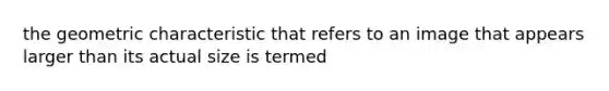 the geometric characteristic that refers to an image that appears larger than its actual size is termed