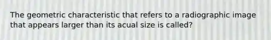 The geometric characteristic that refers to a radiographic image that appears larger than its acual size is called?