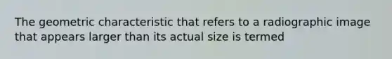 The geometric characteristic that refers to a radiographic image that appears larger than its actual size is termed