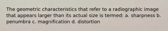 The geometric characteristics that refer to a radiographic image that appears larger than its actual size is termed: a. sharpness b. penumbra c. magnification d. distortion