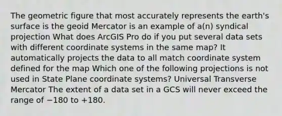 The geometric figure that most accurately represents the earth's surface is the geoid Mercator is an example of a(n) syndical projection What does ArcGIS Pro do if you put several data sets with different coordinate systems in the same map? It automatically projects the data to all match coordinate system defined for the map Which one of the following projections is not used in State Plane coordinate systems? Universal Transverse Mercator The extent of a data set in a GCS will never exceed the range of −180 to +180.